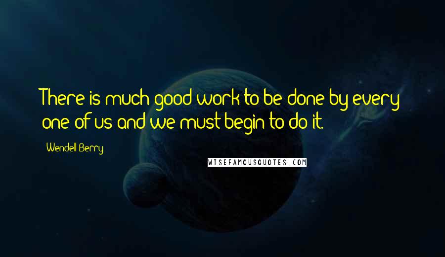 Wendell Berry Quotes: There is much good work to be done by every one of us and we must begin to do it.