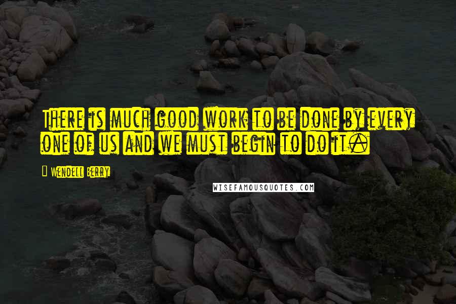 Wendell Berry Quotes: There is much good work to be done by every one of us and we must begin to do it.
