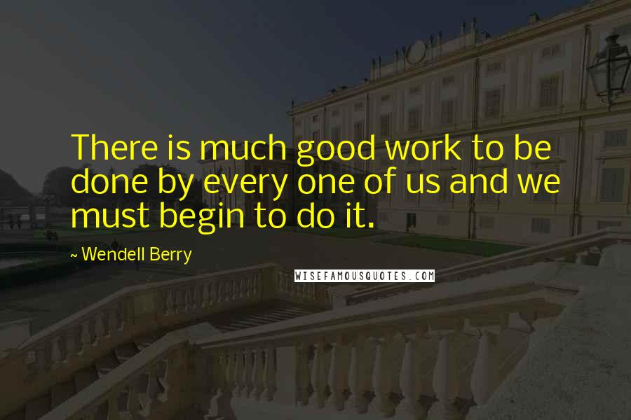 Wendell Berry Quotes: There is much good work to be done by every one of us and we must begin to do it.