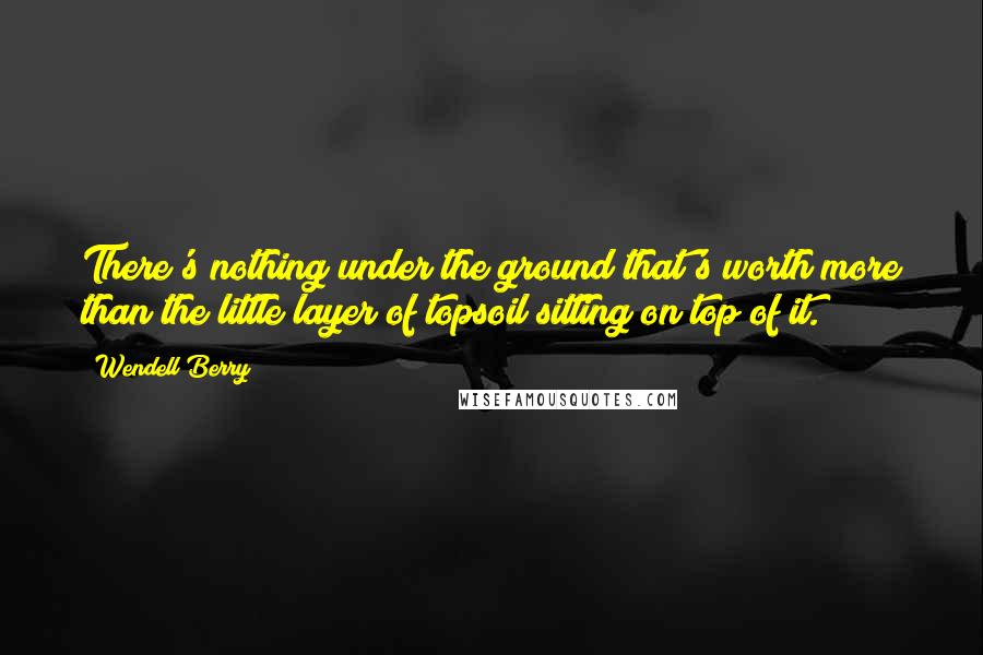 Wendell Berry Quotes: There's nothing under the ground that's worth more than the little layer of topsoil sitting on top of it.