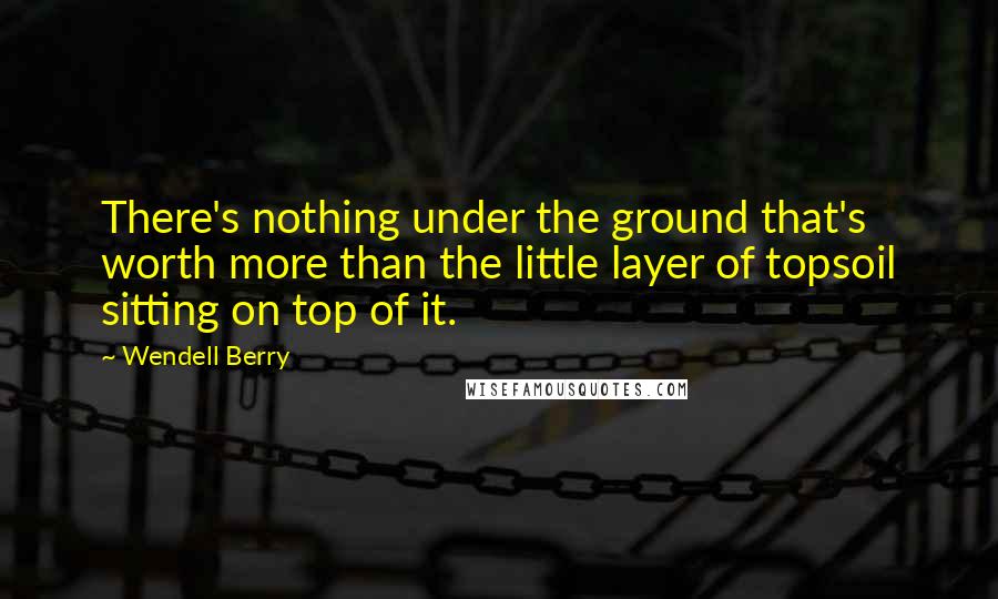 Wendell Berry Quotes: There's nothing under the ground that's worth more than the little layer of topsoil sitting on top of it.