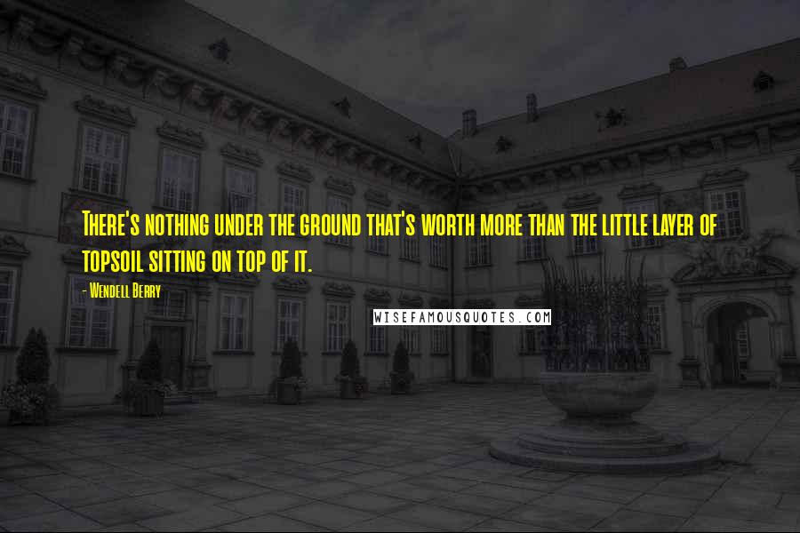 Wendell Berry Quotes: There's nothing under the ground that's worth more than the little layer of topsoil sitting on top of it.