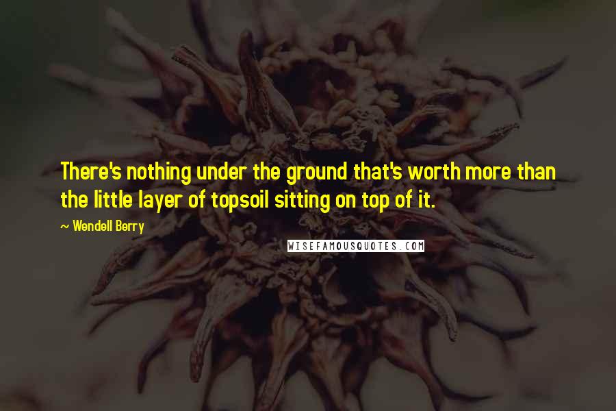 Wendell Berry Quotes: There's nothing under the ground that's worth more than the little layer of topsoil sitting on top of it.