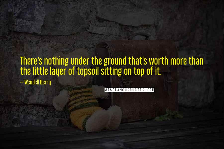 Wendell Berry Quotes: There's nothing under the ground that's worth more than the little layer of topsoil sitting on top of it.