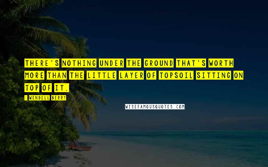 Wendell Berry Quotes: There's nothing under the ground that's worth more than the little layer of topsoil sitting on top of it.