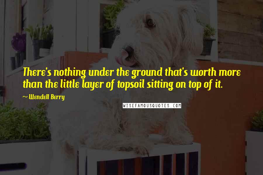 Wendell Berry Quotes: There's nothing under the ground that's worth more than the little layer of topsoil sitting on top of it.