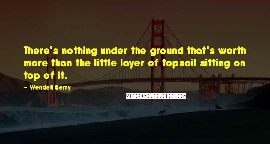 Wendell Berry Quotes: There's nothing under the ground that's worth more than the little layer of topsoil sitting on top of it.