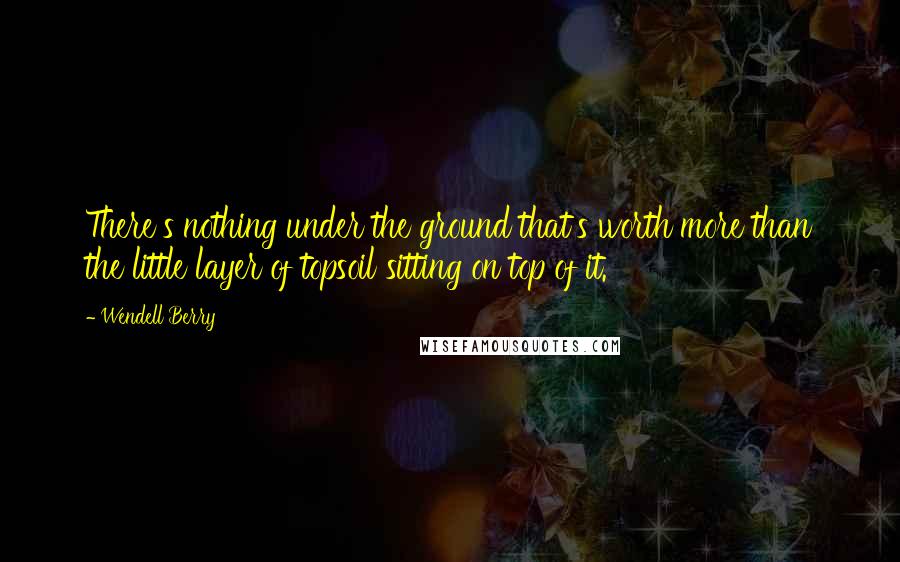 Wendell Berry Quotes: There's nothing under the ground that's worth more than the little layer of topsoil sitting on top of it.