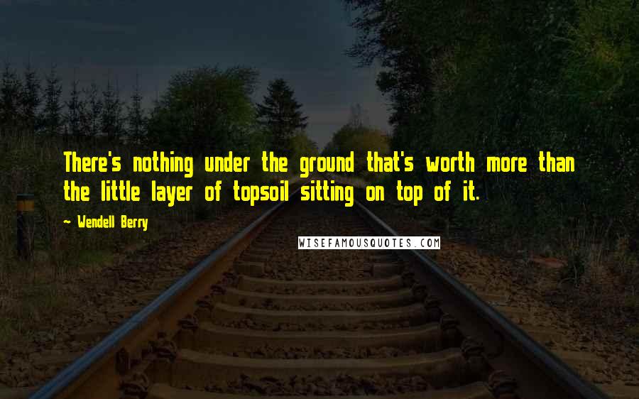 Wendell Berry Quotes: There's nothing under the ground that's worth more than the little layer of topsoil sitting on top of it.