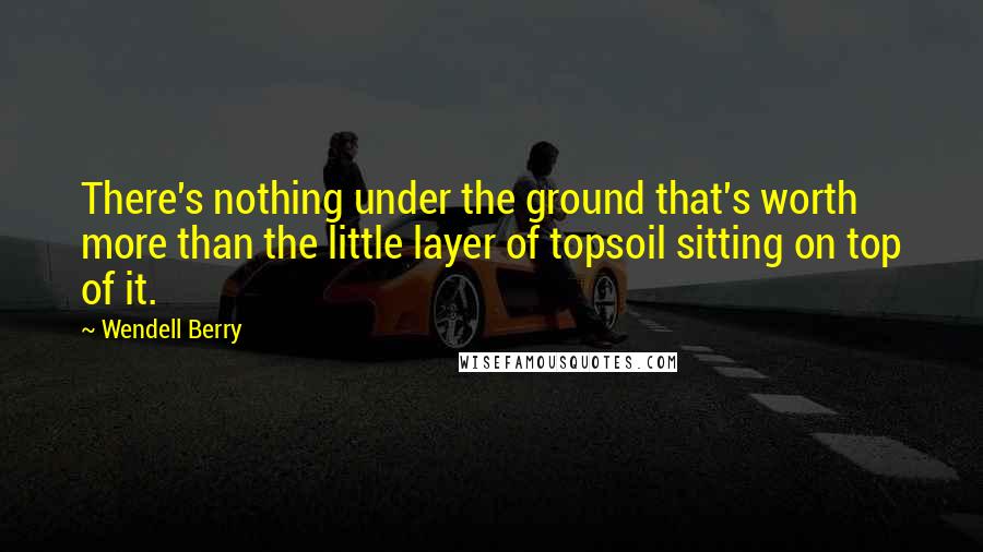 Wendell Berry Quotes: There's nothing under the ground that's worth more than the little layer of topsoil sitting on top of it.