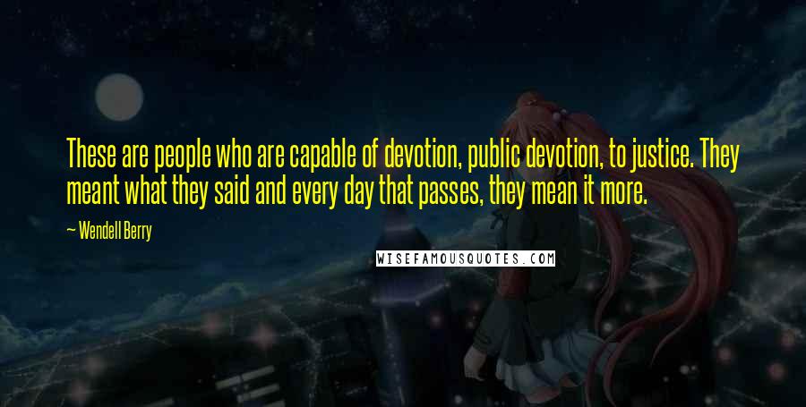 Wendell Berry Quotes: These are people who are capable of devotion, public devotion, to justice. They meant what they said and every day that passes, they mean it more.