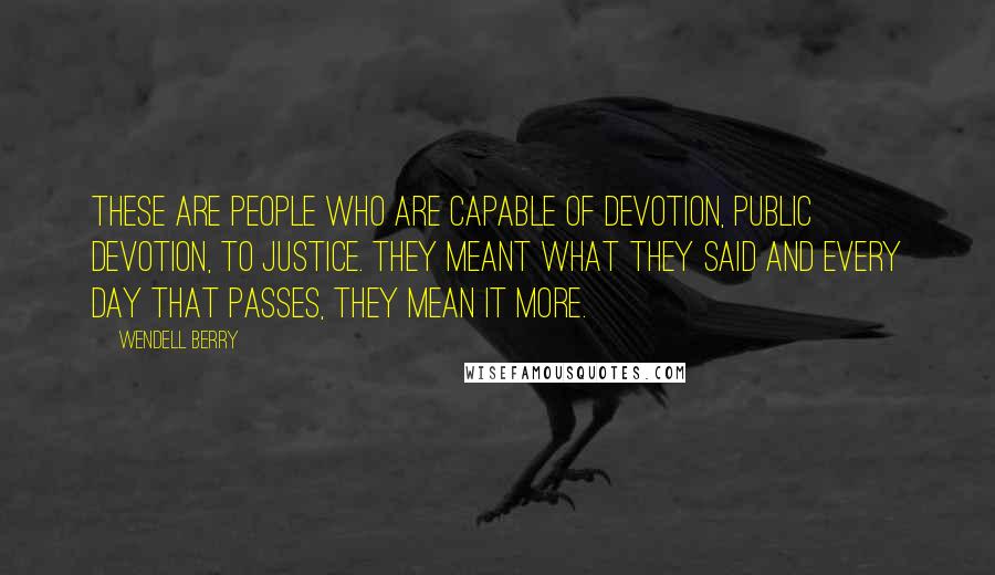 Wendell Berry Quotes: These are people who are capable of devotion, public devotion, to justice. They meant what they said and every day that passes, they mean it more.