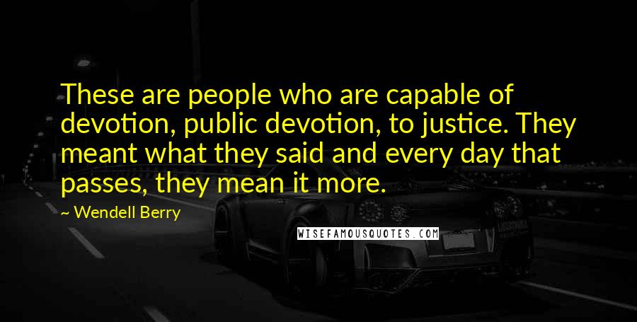 Wendell Berry Quotes: These are people who are capable of devotion, public devotion, to justice. They meant what they said and every day that passes, they mean it more.