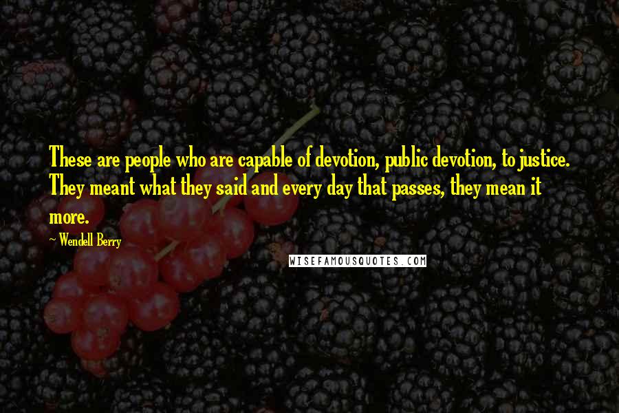 Wendell Berry Quotes: These are people who are capable of devotion, public devotion, to justice. They meant what they said and every day that passes, they mean it more.