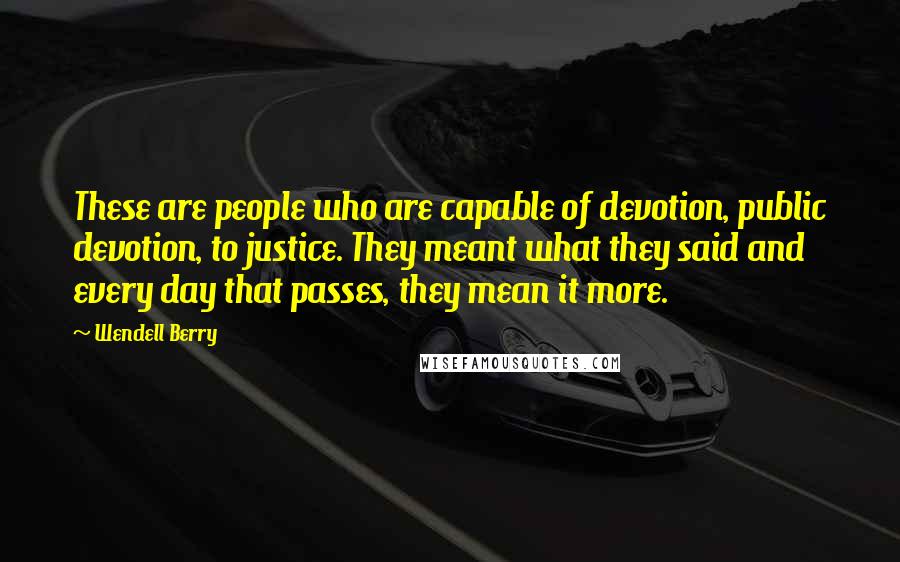 Wendell Berry Quotes: These are people who are capable of devotion, public devotion, to justice. They meant what they said and every day that passes, they mean it more.