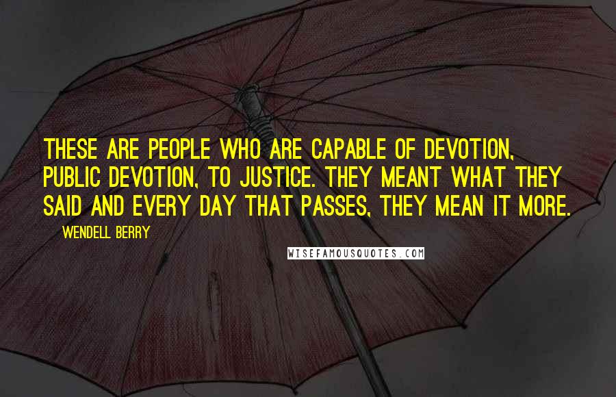 Wendell Berry Quotes: These are people who are capable of devotion, public devotion, to justice. They meant what they said and every day that passes, they mean it more.