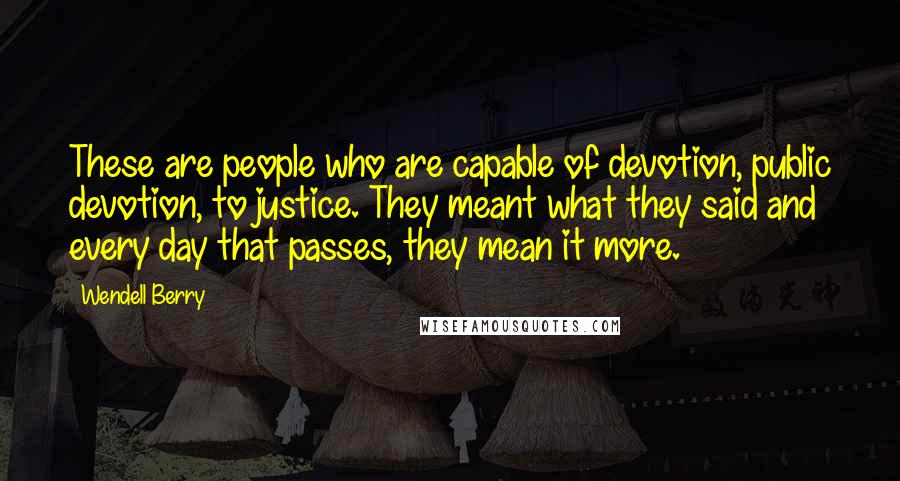 Wendell Berry Quotes: These are people who are capable of devotion, public devotion, to justice. They meant what they said and every day that passes, they mean it more.