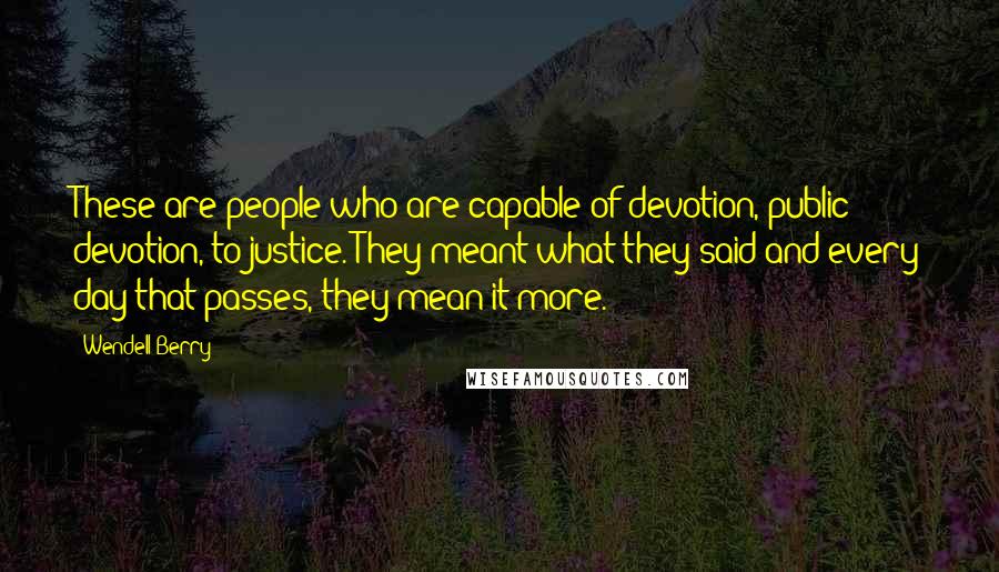 Wendell Berry Quotes: These are people who are capable of devotion, public devotion, to justice. They meant what they said and every day that passes, they mean it more.