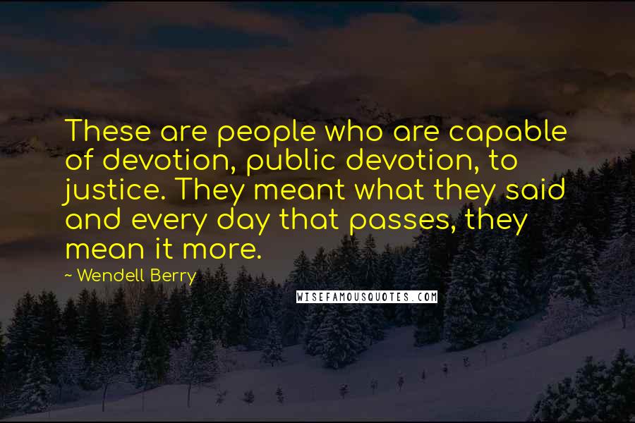 Wendell Berry Quotes: These are people who are capable of devotion, public devotion, to justice. They meant what they said and every day that passes, they mean it more.