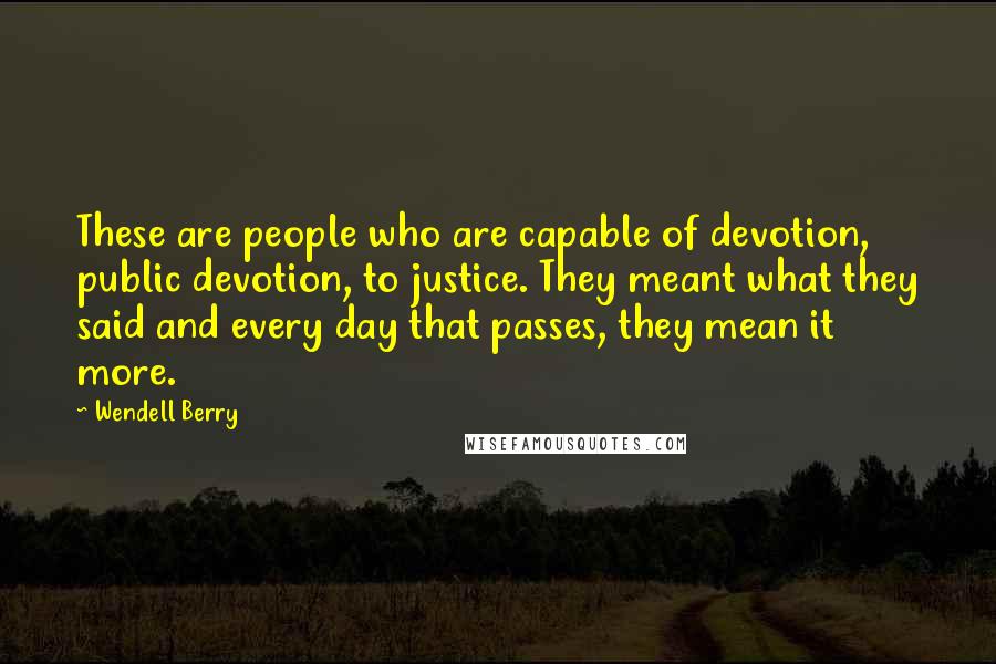 Wendell Berry Quotes: These are people who are capable of devotion, public devotion, to justice. They meant what they said and every day that passes, they mean it more.