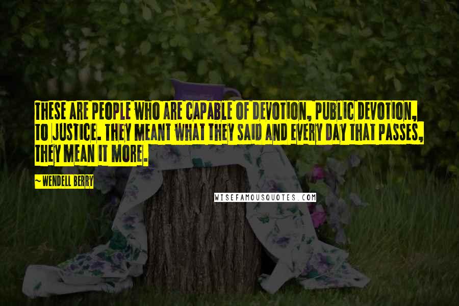 Wendell Berry Quotes: These are people who are capable of devotion, public devotion, to justice. They meant what they said and every day that passes, they mean it more.
