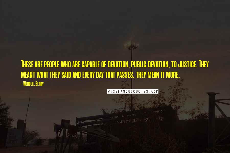 Wendell Berry Quotes: These are people who are capable of devotion, public devotion, to justice. They meant what they said and every day that passes, they mean it more.