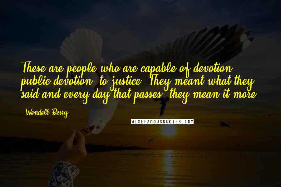 Wendell Berry Quotes: These are people who are capable of devotion, public devotion, to justice. They meant what they said and every day that passes, they mean it more.