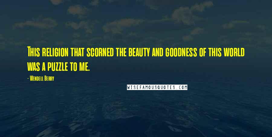 Wendell Berry Quotes: This religion that scorned the beauty and goodness of this world was a puzzle to me.