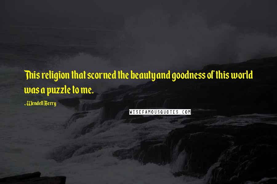 Wendell Berry Quotes: This religion that scorned the beauty and goodness of this world was a puzzle to me.