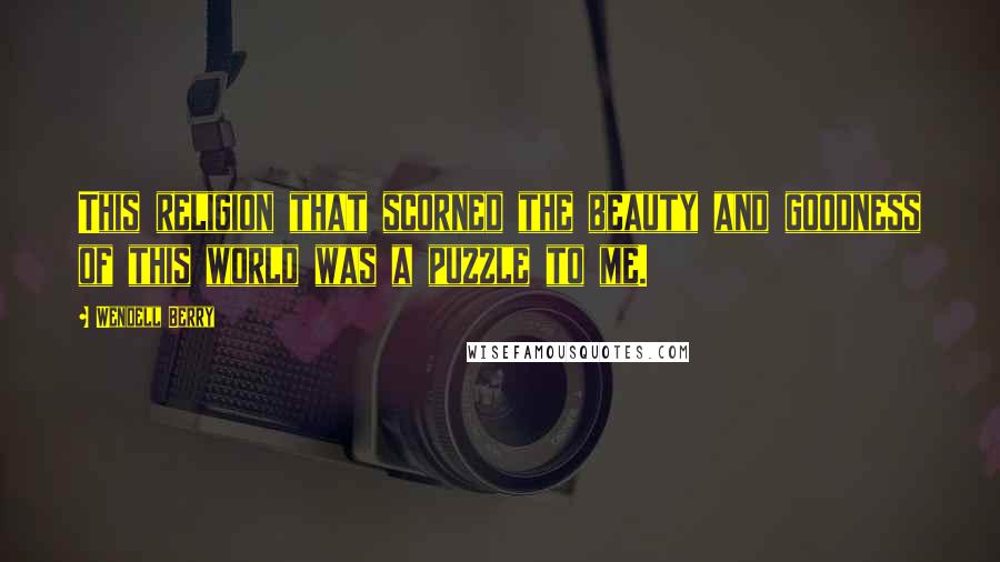Wendell Berry Quotes: This religion that scorned the beauty and goodness of this world was a puzzle to me.