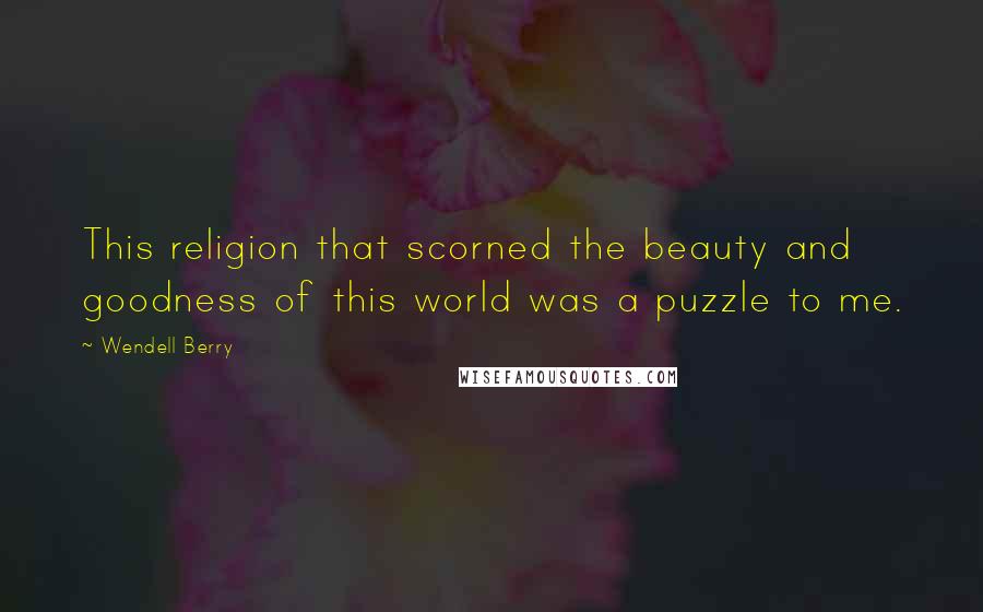 Wendell Berry Quotes: This religion that scorned the beauty and goodness of this world was a puzzle to me.