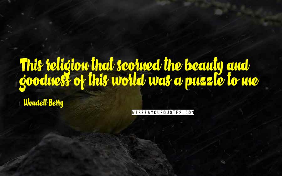 Wendell Berry Quotes: This religion that scorned the beauty and goodness of this world was a puzzle to me.
