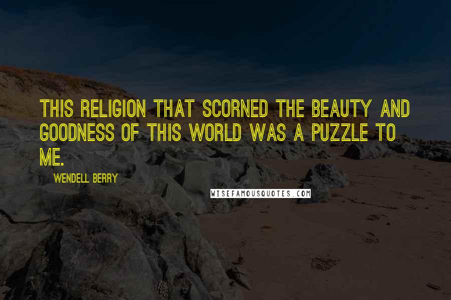 Wendell Berry Quotes: This religion that scorned the beauty and goodness of this world was a puzzle to me.