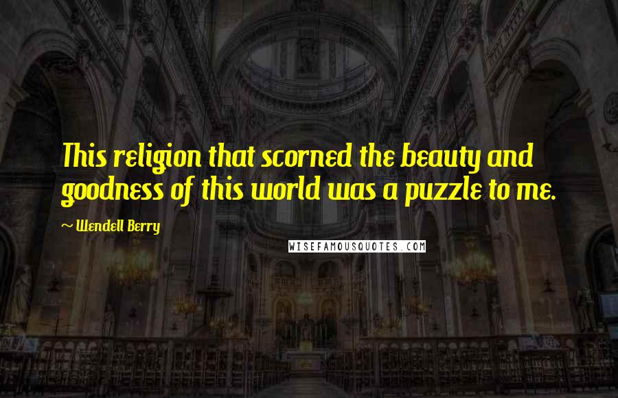 Wendell Berry Quotes: This religion that scorned the beauty and goodness of this world was a puzzle to me.