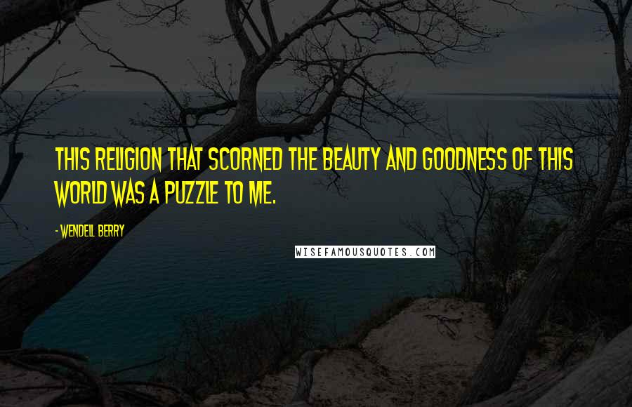 Wendell Berry Quotes: This religion that scorned the beauty and goodness of this world was a puzzle to me.