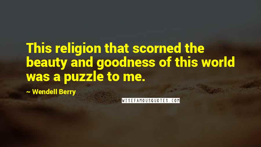 Wendell Berry Quotes: This religion that scorned the beauty and goodness of this world was a puzzle to me.