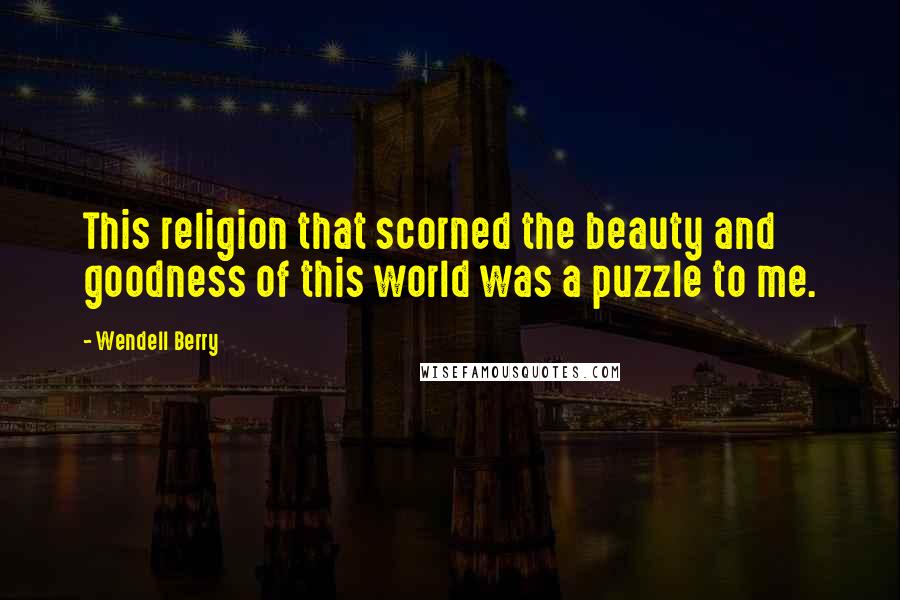 Wendell Berry Quotes: This religion that scorned the beauty and goodness of this world was a puzzle to me.