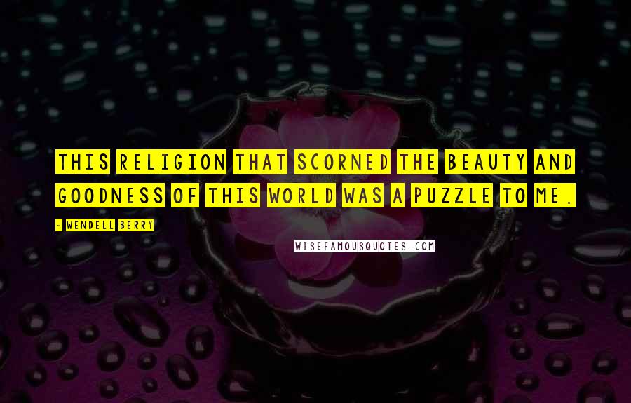 Wendell Berry Quotes: This religion that scorned the beauty and goodness of this world was a puzzle to me.