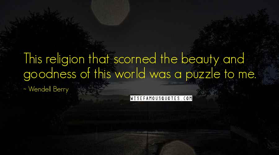 Wendell Berry Quotes: This religion that scorned the beauty and goodness of this world was a puzzle to me.