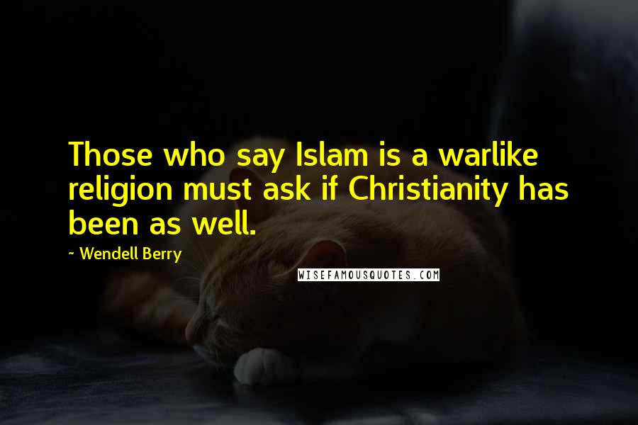 Wendell Berry Quotes: Those who say Islam is a warlike religion must ask if Christianity has been as well.