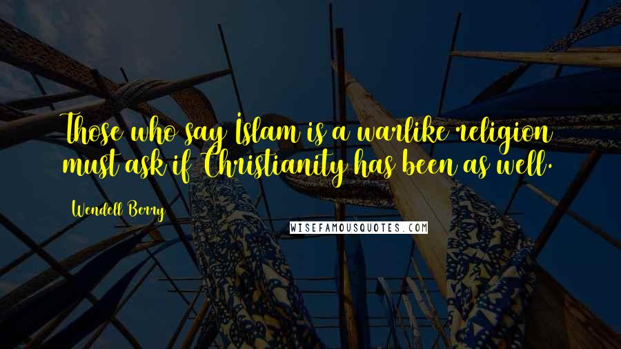 Wendell Berry Quotes: Those who say Islam is a warlike religion must ask if Christianity has been as well.