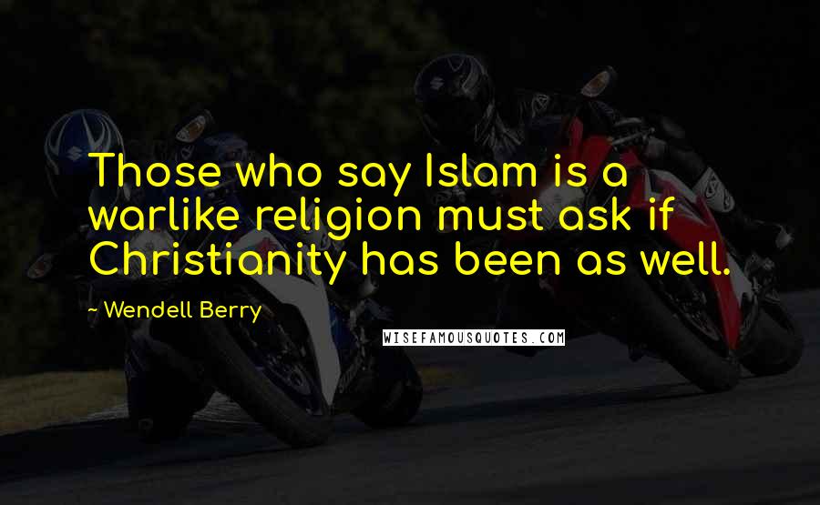 Wendell Berry Quotes: Those who say Islam is a warlike religion must ask if Christianity has been as well.