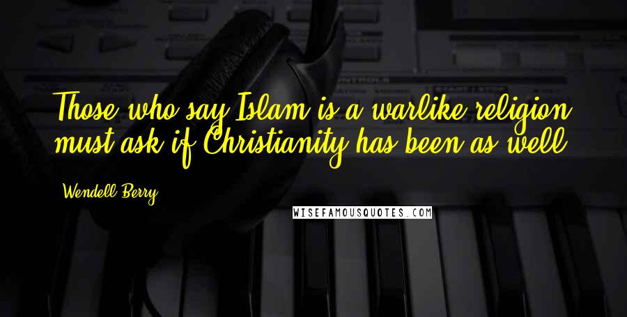 Wendell Berry Quotes: Those who say Islam is a warlike religion must ask if Christianity has been as well.