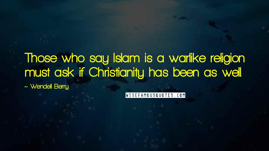 Wendell Berry Quotes: Those who say Islam is a warlike religion must ask if Christianity has been as well.