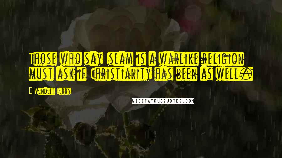 Wendell Berry Quotes: Those who say Islam is a warlike religion must ask if Christianity has been as well.