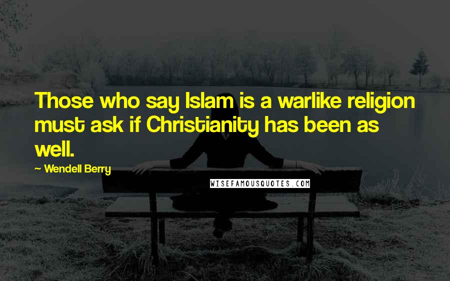 Wendell Berry Quotes: Those who say Islam is a warlike religion must ask if Christianity has been as well.