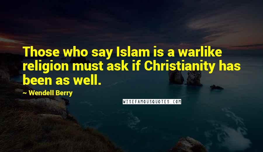 Wendell Berry Quotes: Those who say Islam is a warlike religion must ask if Christianity has been as well.