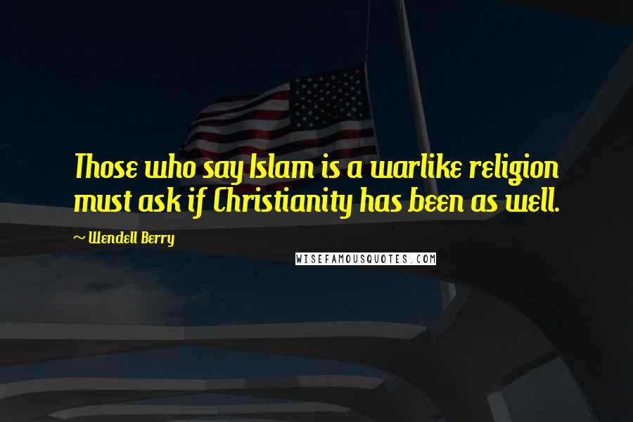 Wendell Berry Quotes: Those who say Islam is a warlike religion must ask if Christianity has been as well.