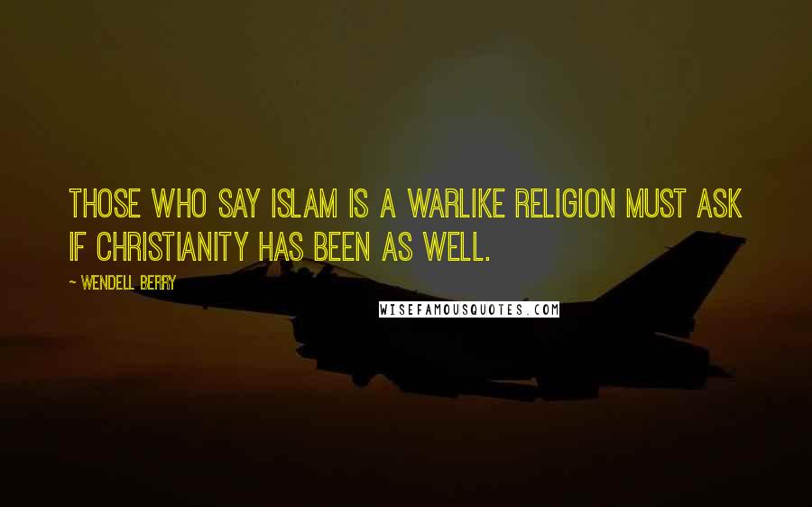 Wendell Berry Quotes: Those who say Islam is a warlike religion must ask if Christianity has been as well.