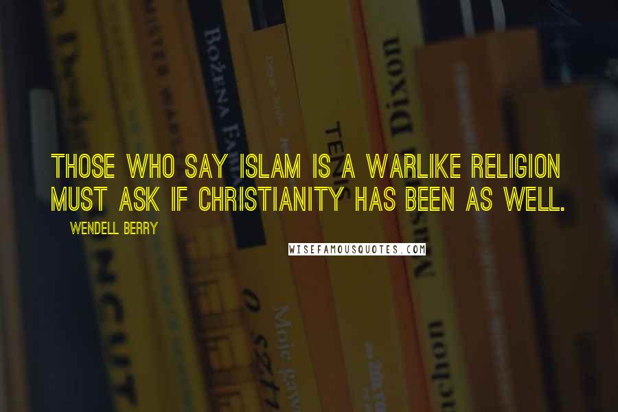 Wendell Berry Quotes: Those who say Islam is a warlike religion must ask if Christianity has been as well.